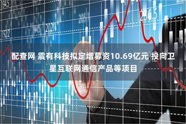 配查网 震有科技拟定增募资10.69亿元 投向卫星互联网通信产品等项目