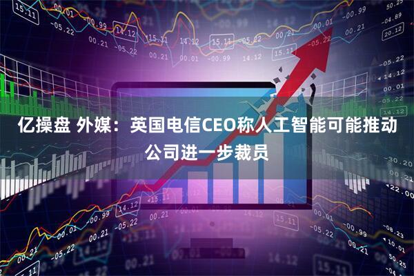 亿操盘 外媒：英国电信CEO称人工智能可能推动公司进一步裁员