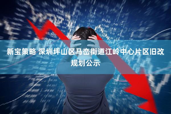 新宝策略 深圳坪山区马峦街道江岭中心片区旧改规划公示