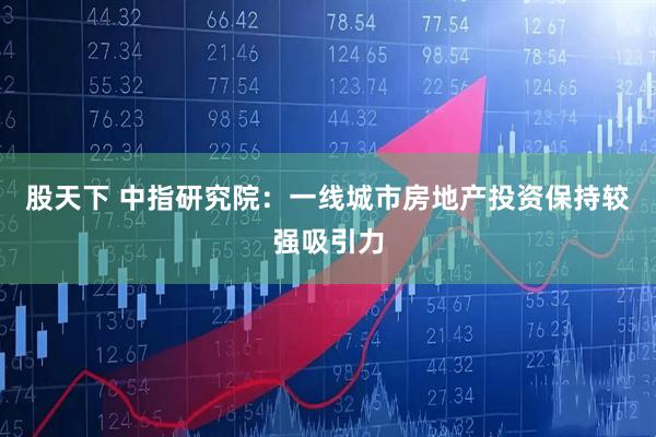 股天下 中指研究院：一线城市房地产投资保持较强吸引力