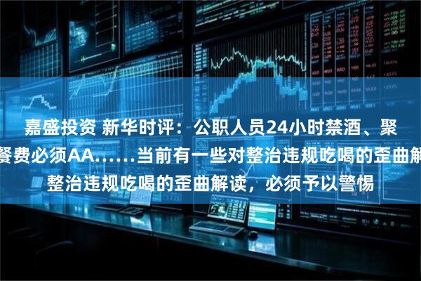 嘉盛投资 新华时评：公职人员24小时禁酒、聚餐控制三人以内、餐费必须AA……当前有一些对整治违规吃喝的歪曲解读，必须予以警惕