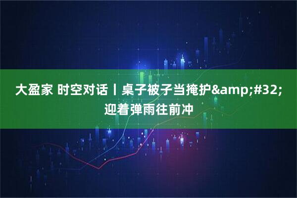 大盈家 时空对话丨桌子被子当掩护&#32;迎着弹雨往前冲