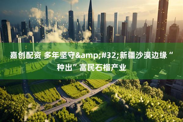 嘉创配资 多年坚守&#32;新疆沙漠边缘“种出”富民石榴产业