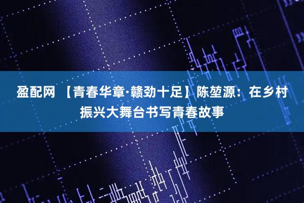 盈配网 【青春华章·赣劲十足】陈堃源：在乡村振兴大舞台书写青春故事