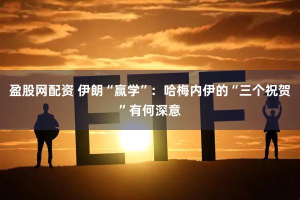 盈股网配资 伊朗“赢学”：哈梅内伊的“三个祝贺”有何深意