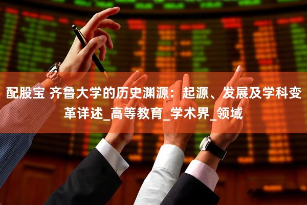配股宝 齐鲁大学的历史渊源：起源、发展及学科变革详述_高等教育_学术界_领域