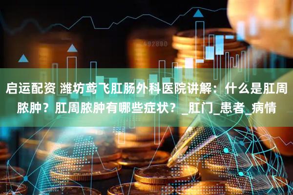 启运配资 潍坊鸢飞肛肠外科医院讲解：什么是肛周脓肿？肛周脓肿有哪些症状？_肛门_患者_病情