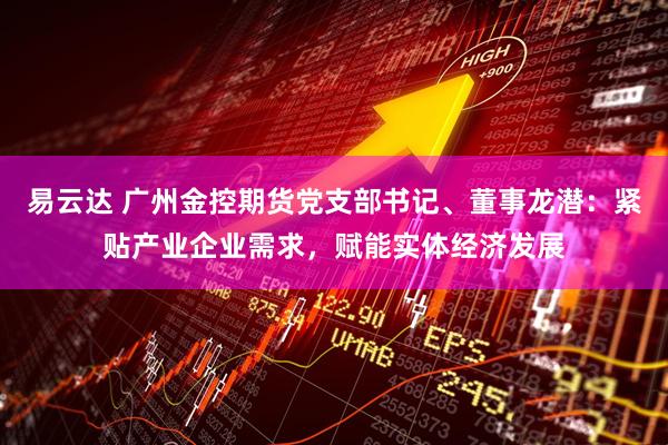 易云达 广州金控期货党支部书记、董事龙潜：紧贴产业企业需求，赋能实体经济发展
