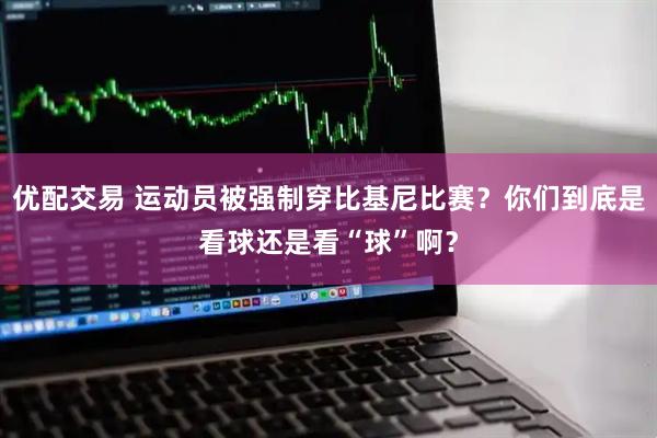 优配交易 运动员被强制穿比基尼比赛？你们到底是看球还是看“球”啊？
