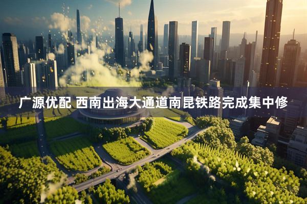 广源优配 西南出海大通道南昆铁路完成集中修