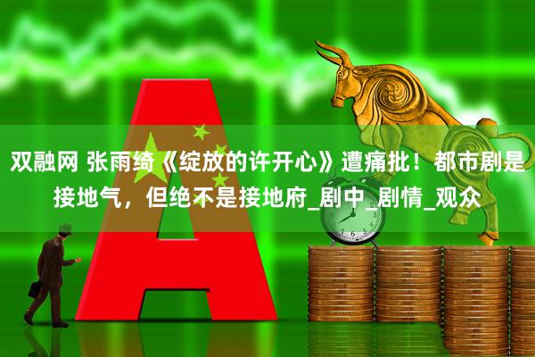 双融网 张雨绮《绽放的许开心》遭痛批！都市剧是接地气，但绝不是接地府_剧中_剧情_观众