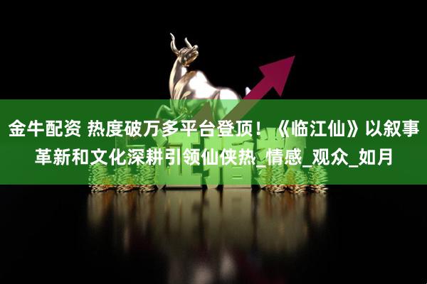 金牛配资 热度破万多平台登顶！《临江仙》以叙事革新和文化深耕引领仙侠热_情感_观众_如月