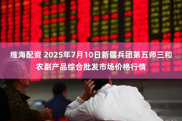 维海配资 2025年7月10日新疆兵团第五师三和农副产品综合批发市场价格行情