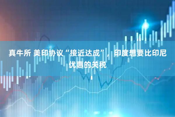 真牛所 美印协议“接近达成”，印度想要比印尼优惠的关税