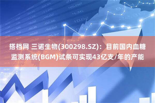 搭档网 三诺生物(300298.SZ)：目前国内血糖监测系统(BGM)试条可实现43亿支/年的产能