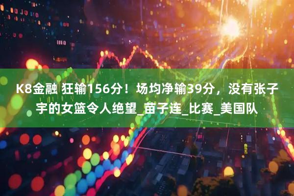 K8金融 狂输156分！场均净输39分，没有张子宇的女篮令人绝望_苗子连_比赛_美国队