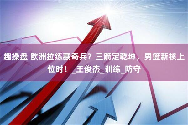趣操盘 欧洲拉练藏奇兵？三箭定乾坤，男篮新核上位时！_王俊杰_训练_防守