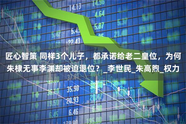 匠心智策 同样3个儿子，都承诺给老二皇位，为何朱棣无事李渊却被迫退位？_李世民_朱高煦_权力
