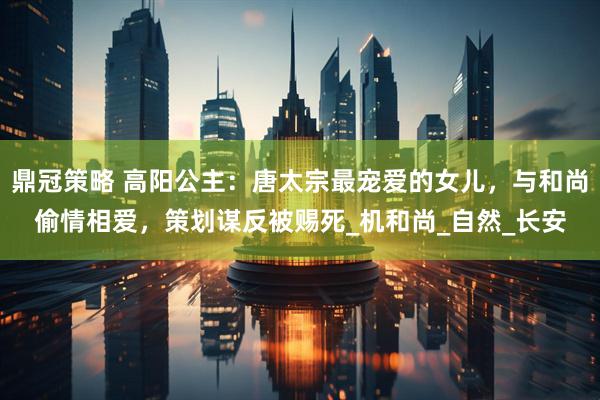 鼎冠策略 高阳公主：唐太宗最宠爱的女儿，与和尚偷情相爱，策划谋反被赐死_机和尚_自然_长安