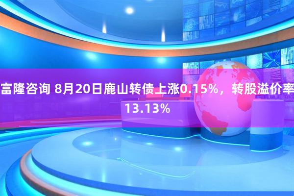 富隆咨询 8月20日鹿山转债上涨0.15%，转股溢价率13.13%