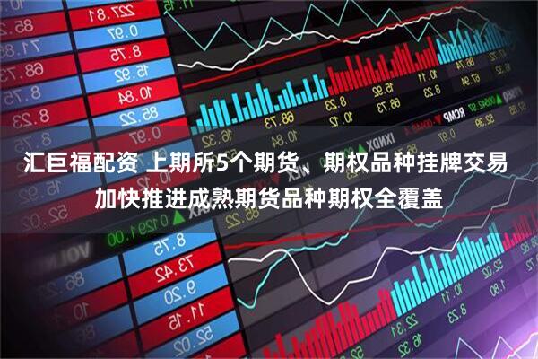 汇巨福配资 上期所5个期货、期权品种挂牌交易 加快推进成熟期货品种期权全覆盖