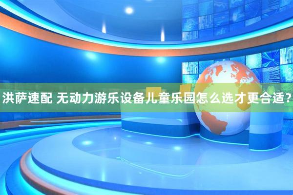 洪萨速配 无动力游乐设备儿童乐园怎么选才更合适？