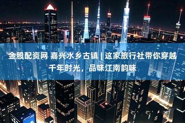 金股配资网 嘉兴水乡古镇 | 这家旅行社带你穿越千年时光，品味江南韵味