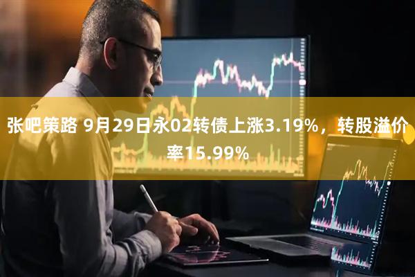 张吧策路 9月29日永02转债上涨3.19%，转股溢价率15.99%