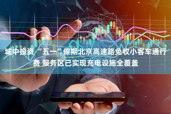 城中投资 “五一”假期北京高速路免收小客车通行费 服务区已实现充电设施全覆盖
