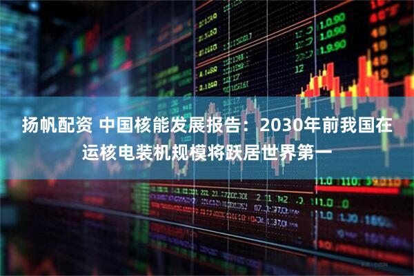 扬帆配资 中国核能发展报告：2030年前我国在运核电装机规模将跃居世界第一