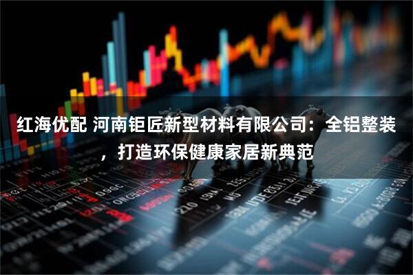 红海优配 河南钜匠新型材料有限公司：全铝整装，打造环保健康家居新典范