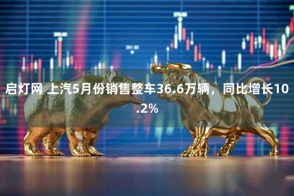 启灯网 上汽5月份销售整车36.6万辆，同比增长10.2%