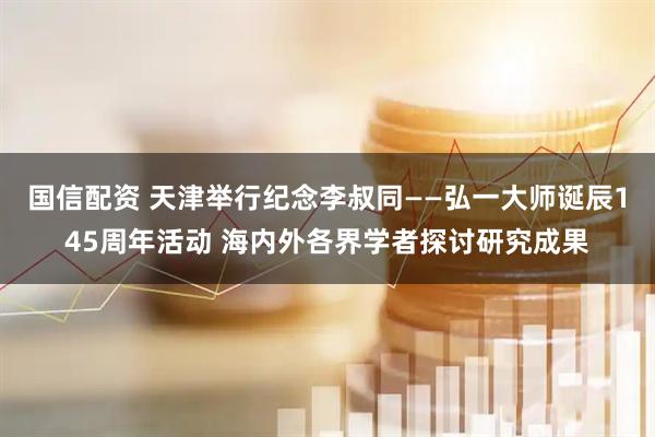 国信配资 天津举行纪念李叔同——弘一大师诞辰145周年活动 海内外各界学者探讨研究成果