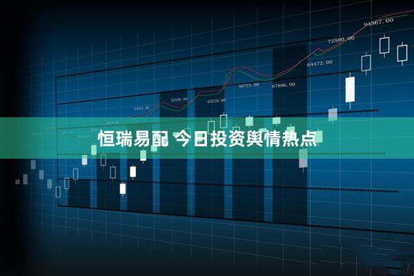 恒瑞易配 今日投资舆情热点