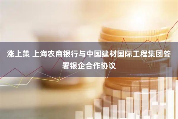 涨上策 上海农商银行与中国建材国际工程集团签署银企合作协议