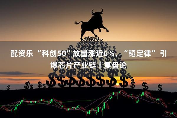 配资乐 “科创50”放量涨近6%，“韬定律” 引爆芯片产业链丨复盘论